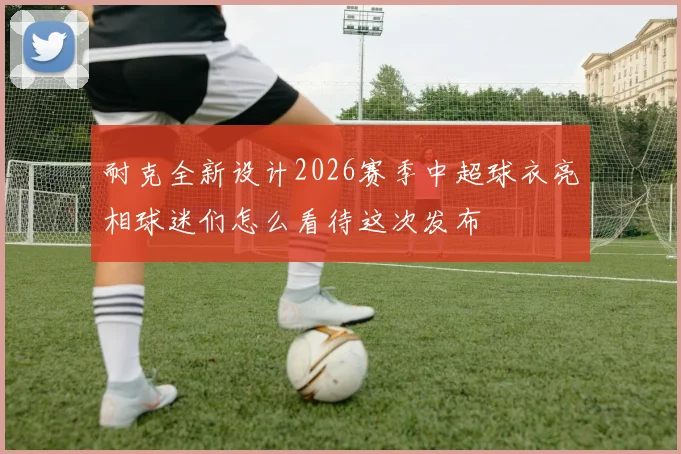耐克全新设计2026赛季中超球衣亮相球迷们怎么看待这次发布