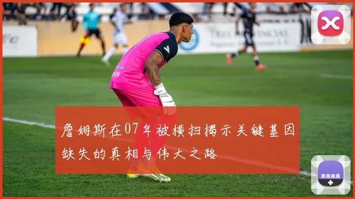 詹姆斯在07年被横扫揭示关键基因缺失的真相与伟大之路