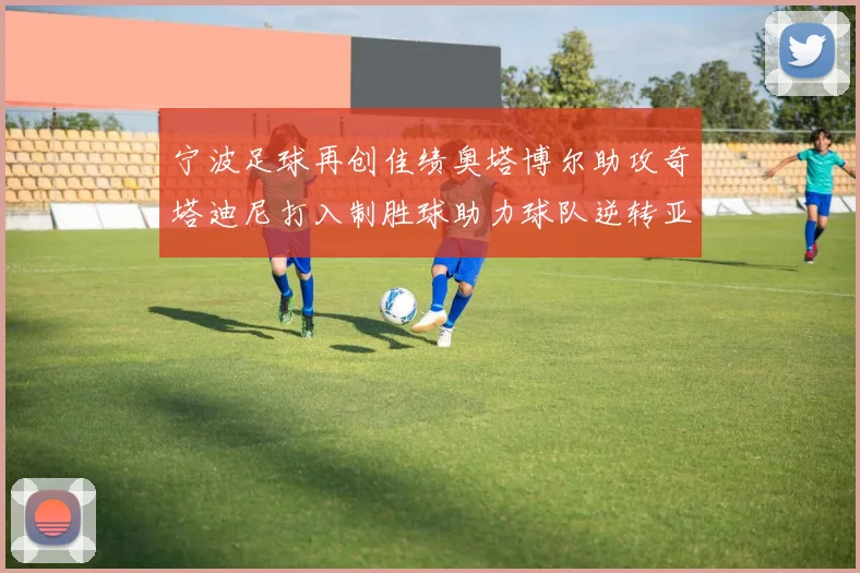 宁波足球再创佳绩奥塔博尔助攻奇塔迪尼打入制胜球助力球队逆转亚泰