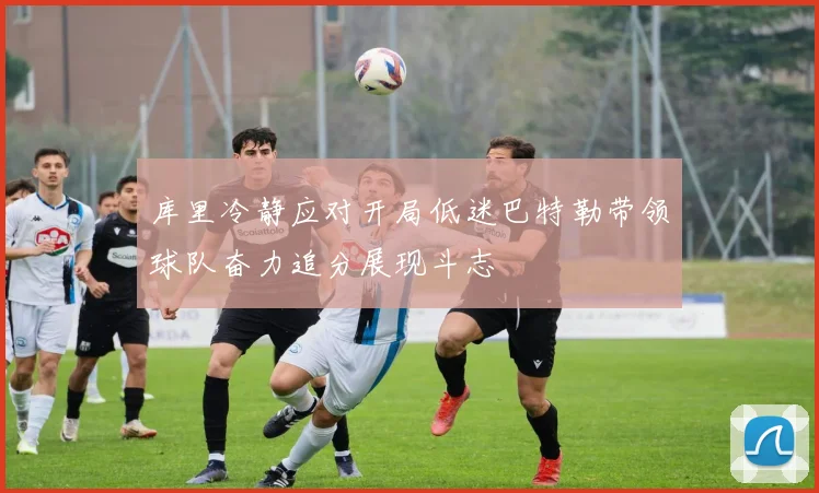 库里冷静应对开局低迷巴特勒带领球队奋力追分展现斗志