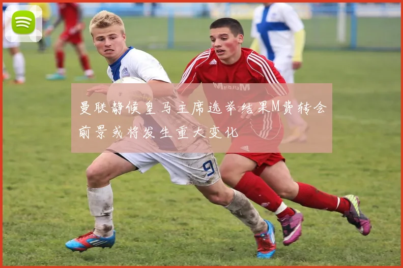 曼联静候皇马主席选举结果M费转会前景或将发生重大变化