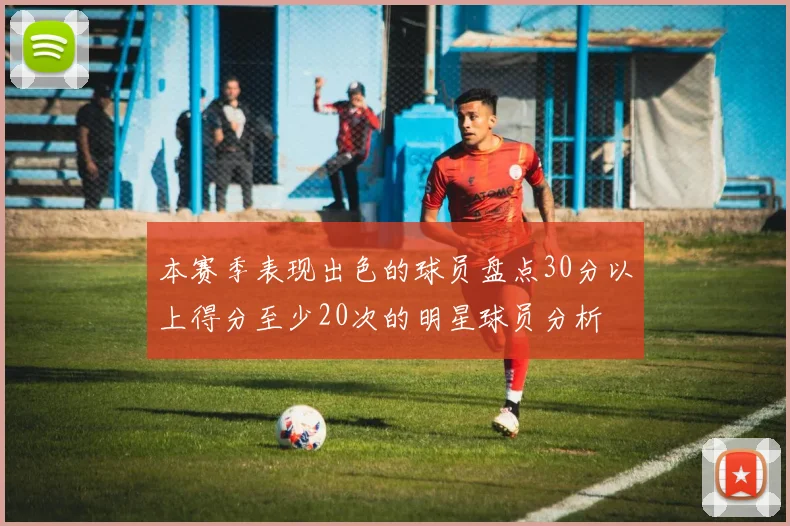 本赛季表现出色的球员盘点30分以上得分至少20次的明星球员分析