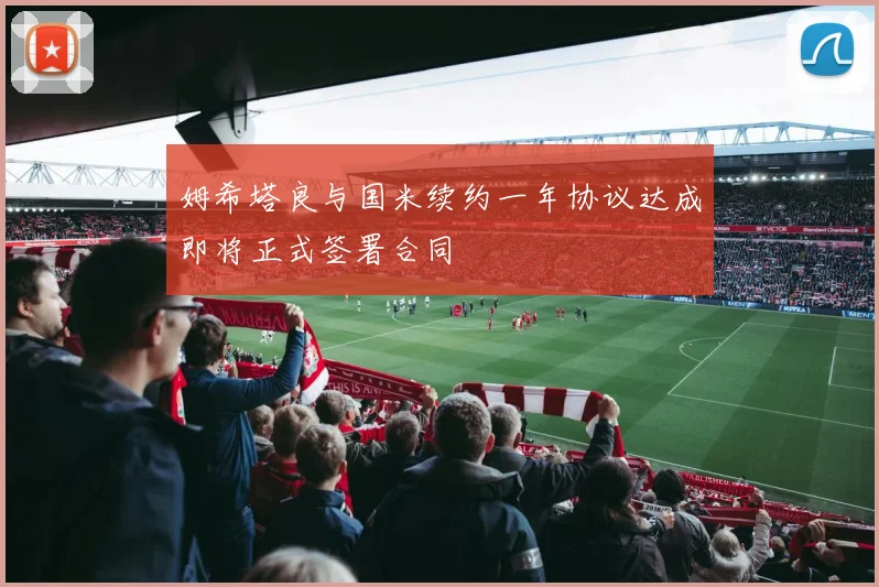 姆希塔良与国米续约一年协议达成即将正式签署合同