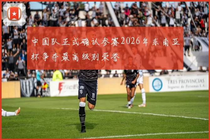 中国队正式确认参赛2026年东南亚杯争夺最高级别荣誉