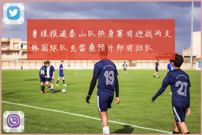 鲁媒报道泰山队热身赛将迎战两支韩国球队克雷桑预计即将归队