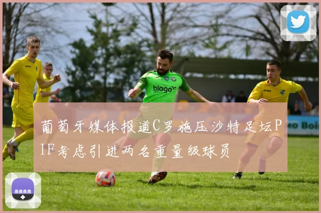 葡萄牙媒体报道C罗施压沙特足坛PIF考虑引进两名重量级球员