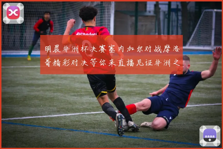 明晨非洲杯决赛塞内加尔对战摩洛哥精彩对决等你来直播见证非洲之王的诞生