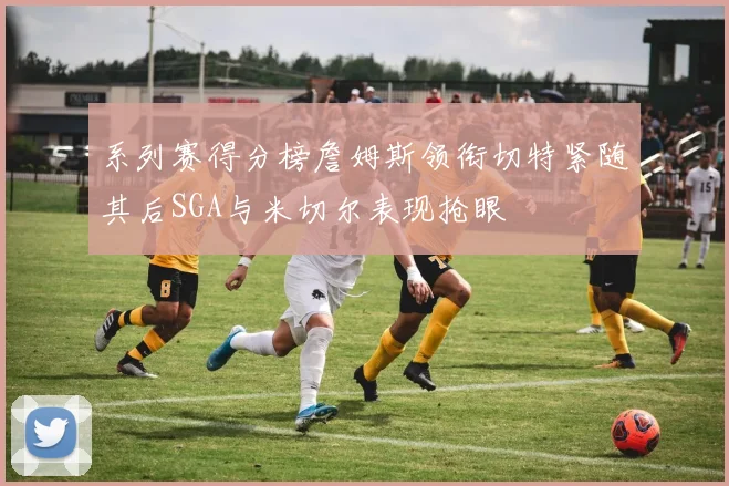 系列赛得分榜詹姆斯领衔切特紧随其后SGA与米切尔表现抢眼
