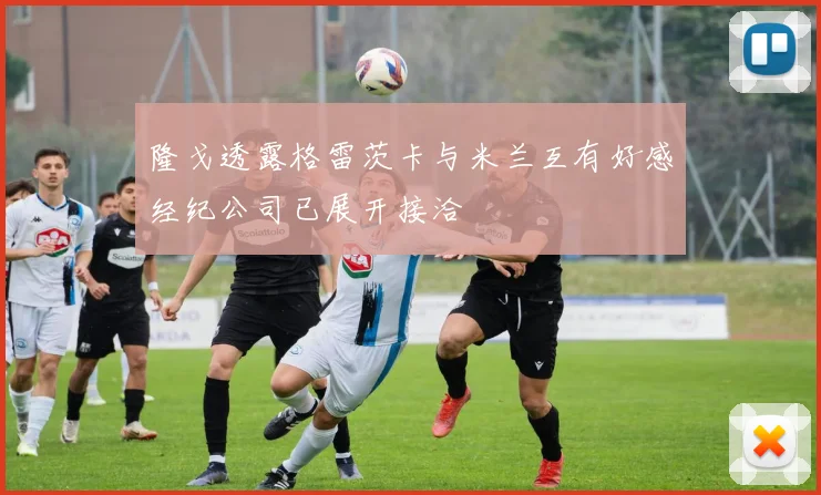 隆戈透露格雷茨卡与米兰互有好感经纪公司已展开接洽