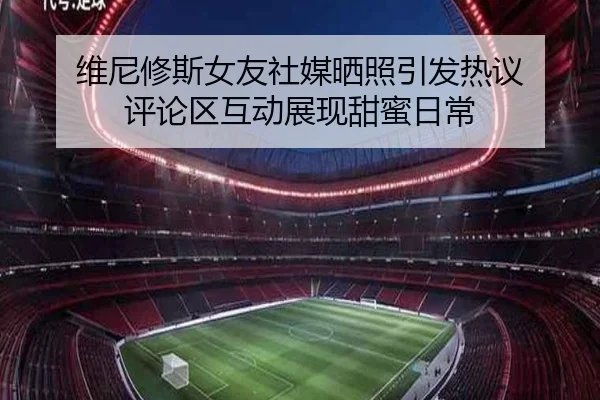 维尼修斯女友社媒晒照引发热议 评论区互动展现甜蜜日常